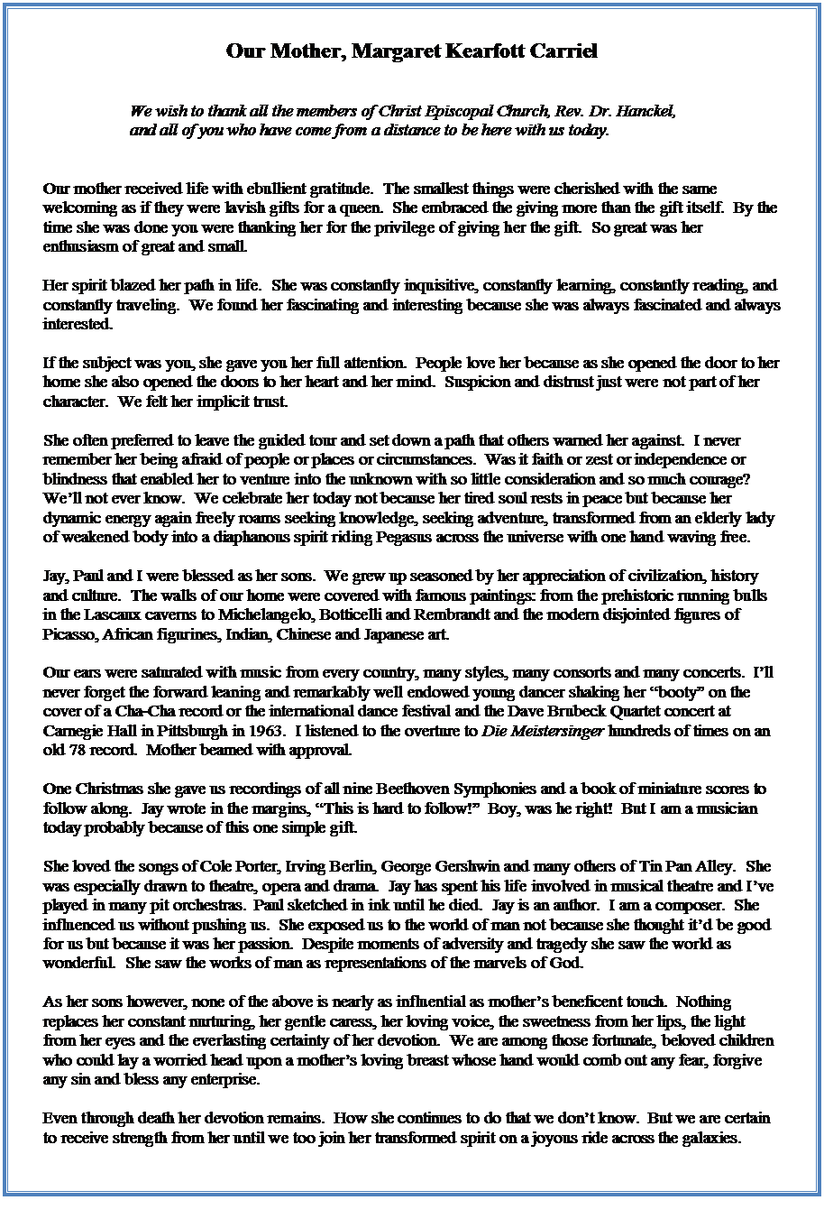 Text Box: Our Mother, Margaret Kearfott Carriel


We wish to thank all the members of Christ Episcopal Church, Rev. Dr. Hanckel, and all of you who have come from a distance to be here with us today.


Our mother received life with ebullient gratitude.  The smallest things were cherished with the same welcoming as if they were lavish gifts for a queen.  She embraced the giving more than the gift itself.  By the time she was done you were thanking her for the privilege of giving her the gift.  So great was her enthusiasm of great and small.

Her spirit blazed her path in life.  She was constantly inquisitive, constantly learning, constantly reading, and constantly traveling.  We found her fascinating and interesting because she was always fascinated and always interested.  

If the subject was you, she gave you her full attention.  People love her because as she opened the door to her home she also opened the doors to her heart and her mind.  Suspicion and distrust just were not part of her character.  We felt her implicit trust.  

She often preferred to leave the guided tour and set down a path that others warned her against.  I never remember her being afraid of people or places or circumstances.  Was it faith or zest or independence or blindness that enabled her to venture into the unknown with so little consideration and so much courage?  Well not ever know.  We celebrate her today not because her tired soul rests in peace but because her dynamic energy again freely roams seeking knowledge, seeking adventure, transformed from an elderly lady of weakened body into a diaphanous spirit riding Pegasus across the universe with one hand waving free.

Jay, Paul and I were blessed as her sons.  We grew up seasoned by her appreciation of civilization, history and culture.  The walls of our home were covered with famous paintings: from the prehistoric running bulls in the Lascaux caverns to Michelangelo, Botticelli and Rembrandt and the modern disjointed figures of Picasso, African figurines, Indian, Chinese and Japanese art.  

Our ears were saturated with music from every country, many styles, many consorts and many concerts.  Ill never forget the forward leaning and remarkably well endowed young dancer shaking her booty on the cover of a Cha-Cha record or the international dance festival and the Dave Brubeck Quartet concert at Carnegie Hall in Pittsburgh in 1963.  I listened to the overture to Die Meistersinger hundreds of times on an old 78 record.  Mother beamed with approval.

One Christmas she gave us recordings of all nine Beethoven Symphonies and a book of miniature scores to follow along.  Jay wrote in the margins, This is hard to follow!  Boy, was he right!  But I am a musician today probably because of this one simple gift.  

She loved the songs of Cole Porter, Irving Berlin, George Gershwin and many others of Tin Pan Alley.  She was especially drawn to theatre, opera and drama.  Jay has spent his life involved in musical theatre and Ive played in many pit orchestras.  Paul sketched in ink until he died.  Jay is an author.  I am a composer.  She influenced us without pushing us.  She exposed us to the world of man not because she thought itd be good for us but because it was her passion.  Despite moments of adversity and tragedy she saw the world as wonderful.  She saw the works of man as representations of the marvels of God.

As her sons however, none of the above is nearly as influential as mothers beneficent touch.  Nothing replaces her constant nurturing, her gentle caress, her loving voice, the sweetness from her lips, the light from her eyes and the everlasting certainty of her devotion.  We are among those fortunate, beloved children who could lay a worried head upon a mothers loving breast whose hand would comb out any fear, forgive any sin and bless any enterprise.

Even through death her devotion remains.  How she continues to do that we dont know.  But we are certain to receive strength from her until we too join her transformed spirit on a joyous ride across the galaxies.


