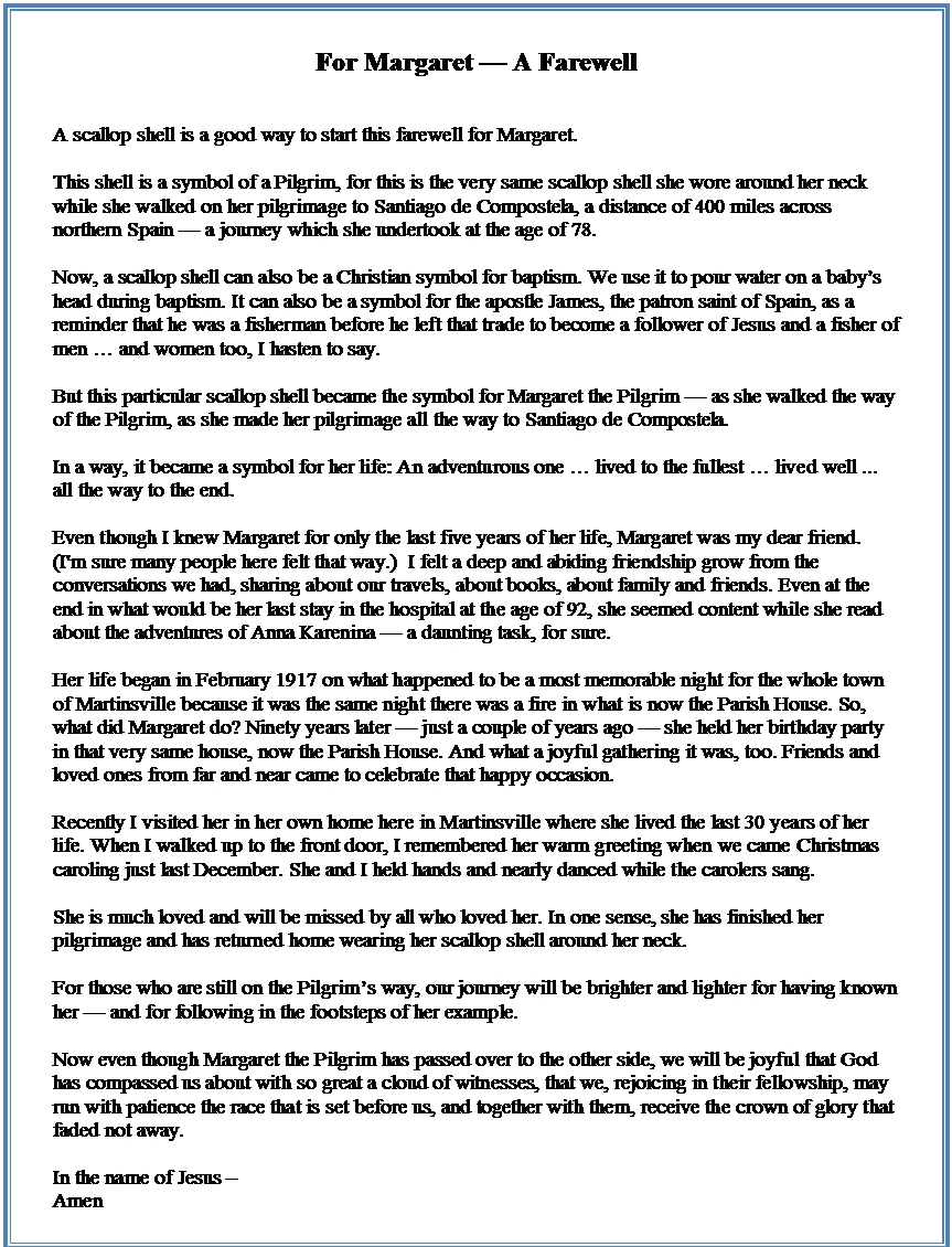 Text Box: For Margaret  A Farewell


A scallop shell is a good way to start this farewell for Margaret.

This shell is a symbol of a Pilgrim, for this is the very same scallop shell she wore around her neck while she walked on her pilgrimage to Santiago de Compostela, a distance of 400 miles across northern Spain  a journey which she undertook at the age of 78. 

Now, a scallop shell can also be a Christian symbol for baptism. We use it to pour water on a babys head during baptism. It can also be a symbol for the apostle James, the patron saint of Spain, as a reminder that he was a fisherman before he left that trade to become a follower of Jesus and a fisher of men  and women too, I hasten to say.

But this particular scallop shell became the symbol for Margaret the Pilgrim  as she walked the way of the Pilgrim, as she made her pilgrimage all the way to Santiago de Compostela.

In a way, it became a symbol for her life: An adventurous one  lived to the fullest  lived well ... all the way to the end.

Even though I knew Margaret for only the last five years of her life, Margaret was my dear friend. (I'm sure many people here felt that way.)  I felt a deep and abiding friendship grow from the conversations we had, sharing about our travels, about books, about family and friends. Even at the end in what would be her last stay in the hospital at the age of 92, she seemed content while she read about the adventures of Anna Karenina  a daunting task, for sure.

Her life began in February 1917 on what happened to be a most memorable night for the whole town of Martinsville because it was the same night there was a fire in what is now the Parish House. So, what did Margaret do? Ninety years later  just a couple of years ago  she held her birthday party in that very same house, now the Parish House. And what a joyful gathering it was, too. Friends and loved ones from far and near came to celebrate that happy occasion. 

Recently I visited her in her own home here in Martinsville where she lived the last 30 years of her life. When I walked up to the front door, I remembered her warm greeting when we came Christmas caroling just last December. She and I held hands and nearly danced while the carolers sang.

She is much loved and will be missed by all who loved her. In one sense, she has finished her pilgrimage and has returned home wearing her scallop shell around her neck.

For those who are still on the Pilgrims way, our journey will be brighter and lighter for having known her  and for following in the footsteps of her example. 

Now even though Margaret the Pilgrim has passed over to the other side, we will be joyful that God has compassed us about with so great a cloud of witnesses, that we, rejoicing in their fellowship, may run with patience the race that is set before us, and together with them, receive the crown of glory that faded not away.

In the name of Jesus 
Amen

